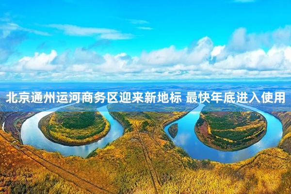   北京通州运河商务区迎来新地标 最快年底进入使用