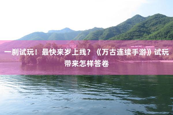一刹试玩！最快来岁上线？《万古连续手游》试玩带来怎样答卷