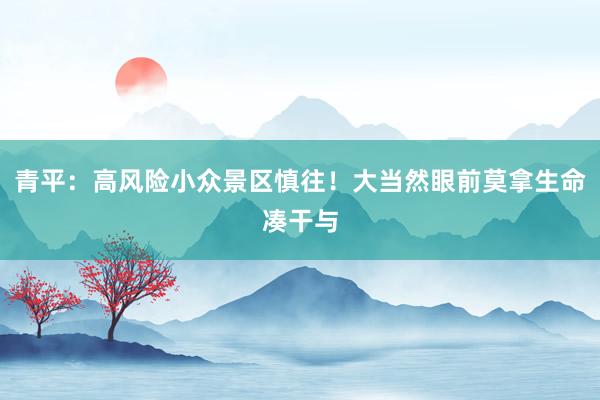 青平：高风险小众景区慎往！大当然眼前莫拿生命凑干与