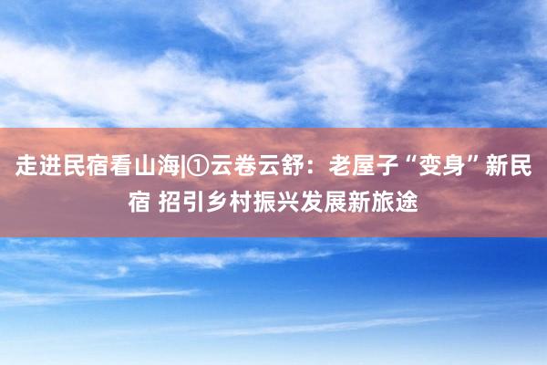 走进民宿看山海|①云卷云舒：老屋子“变身”新民宿 招引乡村振兴发展新旅途