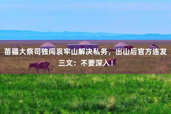 苗疆大祭司独闯哀牢山解决私务，出山后官方连发三文：不要深入！