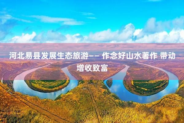 河北易县发展生态旅游—— 作念好山水著作 带动增收致富