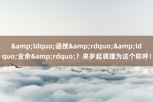 &ldquo;函授&rdquo;&ldquo;业余&rdquo;？来岁起调理为这个称呼！
