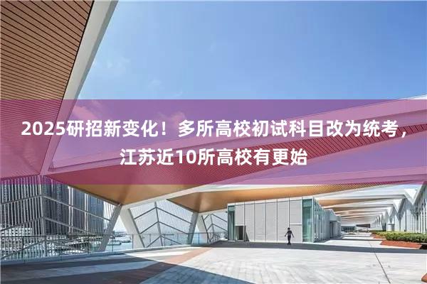 2025研招新变化！多所高校初试科目改为统考，江苏近10所高校有更始