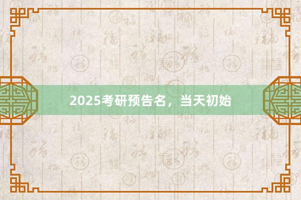 2025考研预告名，当天初始