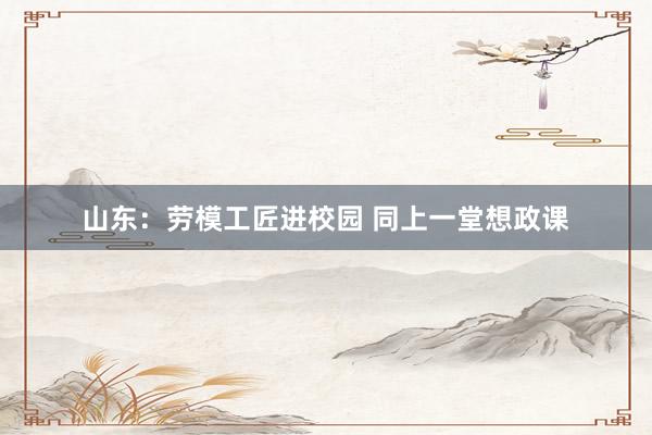   山东：劳模工匠进校园 同上一堂想政课