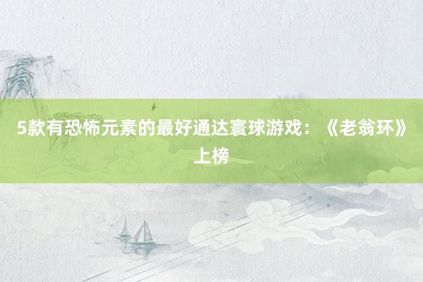   5款有恐怖元素的最好通达寰球游戏：《老翁环》上榜