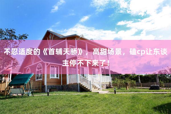   不忍适度的《首辅天骄》，高甜场景，磕cp让东谈主停不下来了！