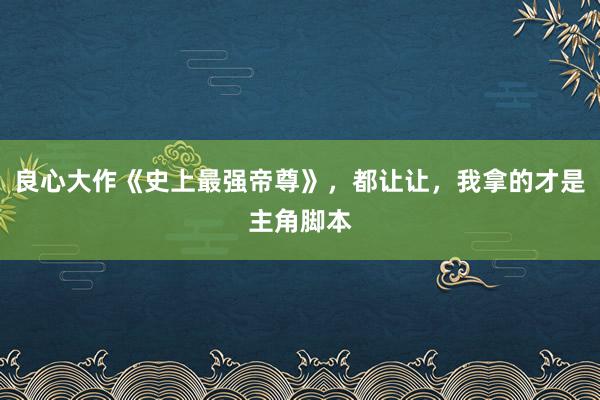   良心大作《史上最强帝尊》，都让让，我拿的才是主角脚本