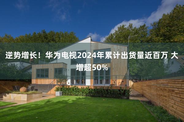逆势增长！华为电视2024年累计出货量近百万 大增超50%
