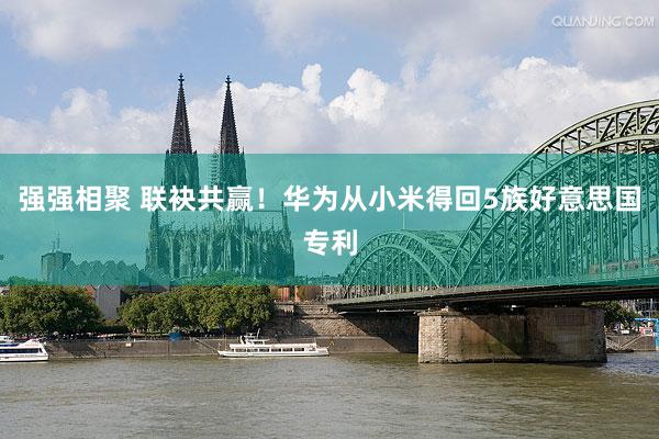 强强相聚 联袂共赢！华为从小米得回5族好意思国专利