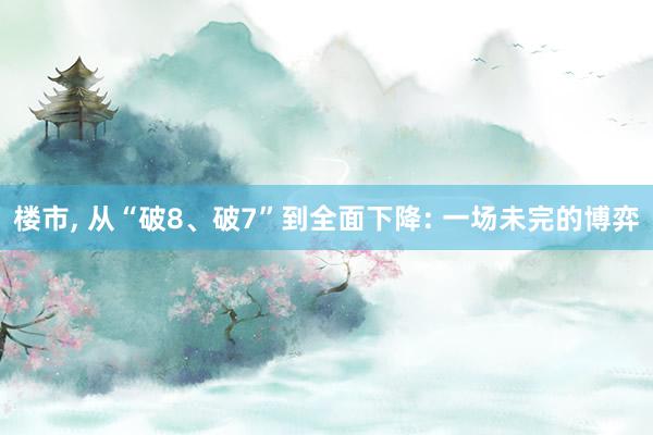 楼市, 从“破8、破7”到全面下降: 一场未完的博弈