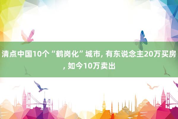 清点中国10个“鹤岗化”城市, 有东说念主20万买房, 如今10万卖出