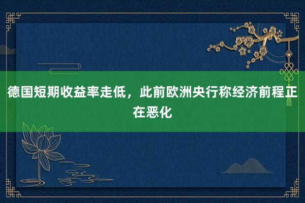 德国短期收益率走低，此前欧洲央行称经济前程正在恶化