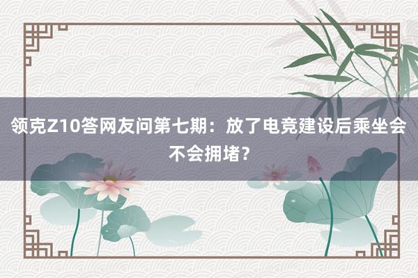 领克Z10答网友问第七期：放了电竞建设后乘坐会不会拥堵？