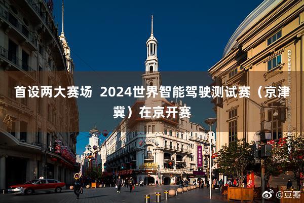 首设两大赛场  2024世界智能驾驶测试赛（京津冀）在京开赛