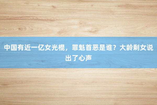 中国有近一亿女光棍，罪魁首恶是谁？大龄剩女说出了心声