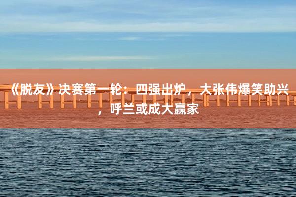 《脱友》决赛第一轮：四强出炉，大张伟爆笑助兴，呼兰或成大赢家