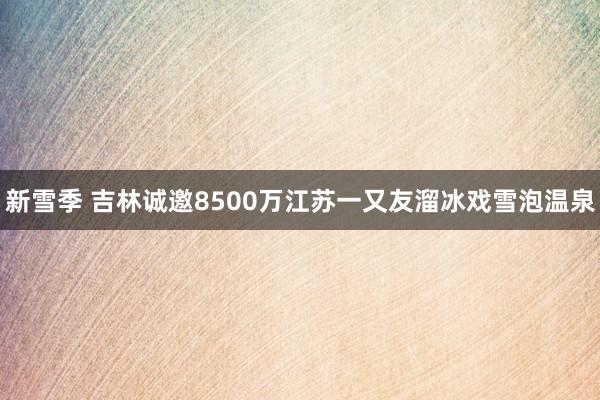 新雪季 吉林诚邀8500万江苏一又友溜冰戏雪泡温泉
