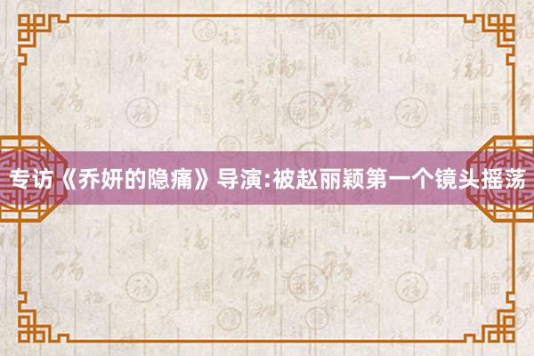 专访《乔妍的隐痛》导演:被赵丽颖第一个镜头摇荡