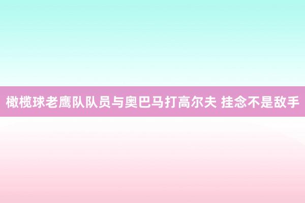 橄榄球老鹰队队员与奥巴马打高尔夫 挂念不是敌手