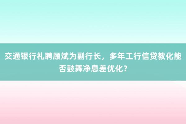 交通银行礼聘顾斌为副行长，多年工行信贷教化能否鼓舞净息差优化？