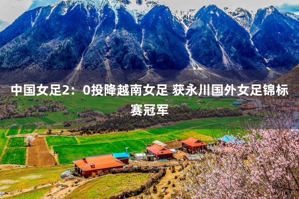 中国女足2：0投降越南女足 获永川国外女足锦标赛冠军