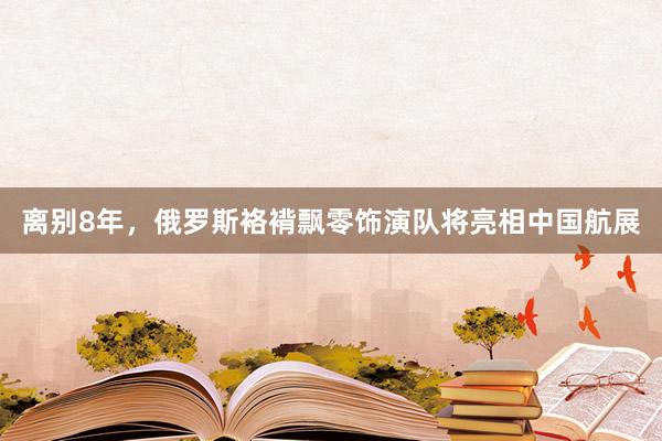 离别8年，俄罗斯袼褙飘零饰演队将亮相中国航展