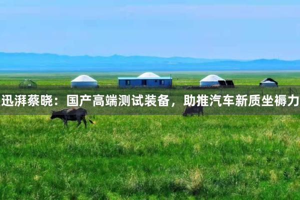 迅湃蔡晓：国产高端测试装备，助推汽车新质坐褥力