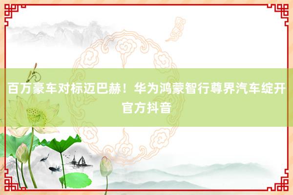 百万豪车对标迈巴赫！华为鸿蒙智行尊界汽车绽开官方抖音