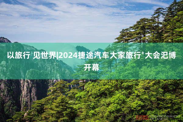 以旅行 见世界|2024捷途汽车大家旅行⁺大会汜博开幕