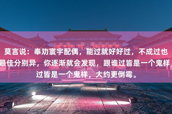 莫言说：奉劝寰宇配偶，能过就好好过，不成过也得勉强着过，最佳分别异，你逐渐就会发现，跟谁过皆是一个鬼样，大约更倒霉。