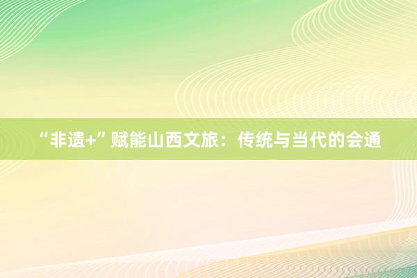   “非遗+”赋能山西文旅：传统与当代的会通