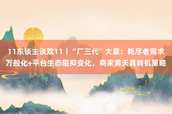   11东谈主谈双11｜“厂三代”大晨：耗尽者需求万般化+平台生态阻抑变化，商家需天真转机策略