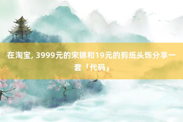   在淘宝, 3999元的宋锦和19元的剪纸头饰分享一套「代码」