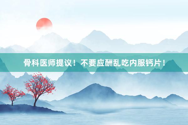 骨科医师提议!不要应酬乱吃内服钙片!