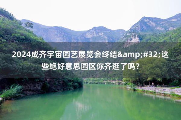 2024成齐宇宙园艺展览会终结&#32;这些绝好意思园区你齐逛了吗？