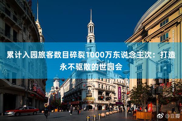 累计入园旅客数目碎裂1000万东说念主次：打造永不驱散的世园会