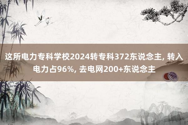 这所电力专科学校2024转专科372东说念主, 转入电力占96%, 去电网200+东说念主