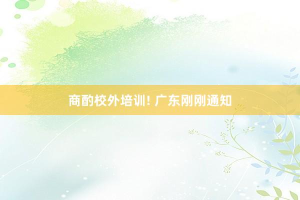 商酌校外培训! 广东刚刚通知