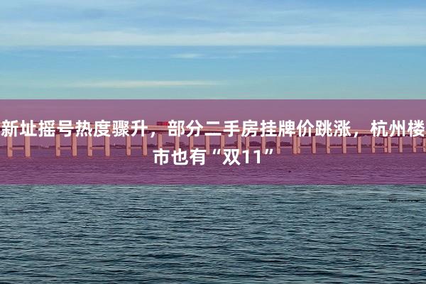 新址摇号热度骤升，部分二手房挂牌价跳涨，杭州楼市也有“双11”