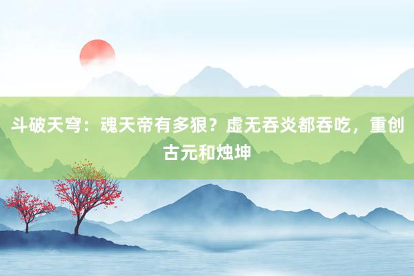 斗破天穹：魂天帝有多狠？虚无吞炎都吞吃，重创古元和烛坤