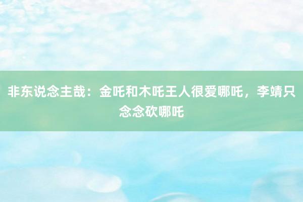 非东说念主哉：金吒和木吒王人很爱哪吒，李靖只念念砍哪吒