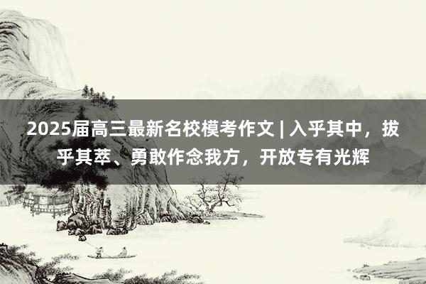 2025届高三最新名校模考作文 | 入乎其中，拔乎其萃、勇敢作念我方，开放专有光辉