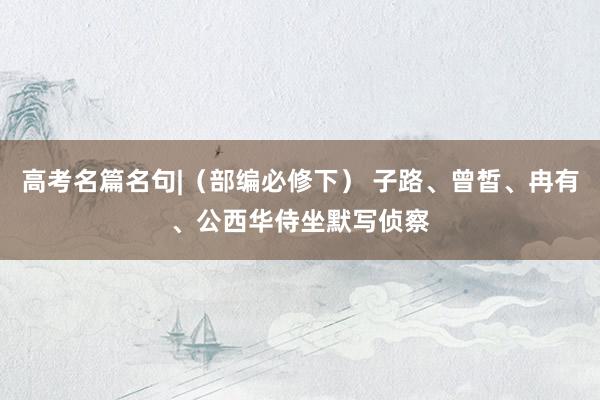 高考名篇名句|（部编必修下） 子路、曾皙、冉有、公西华侍坐默写侦察