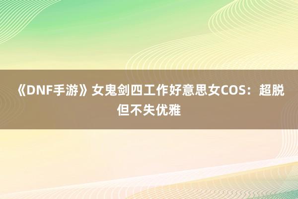 《DNF手游》女鬼剑四工作好意思女COS：超脱但不失优雅