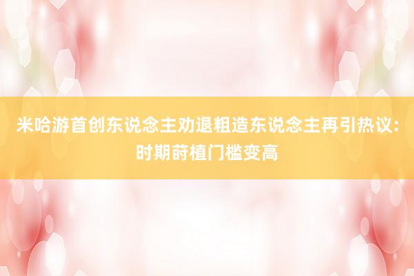 米哈游首创东说念主劝退粗造东说念主再引热议:时期莳植门槛变高