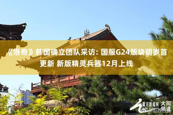 《洛奇》韩国确立团队采访: 国服G24版块明岁首更新 新版精灵兵器12月上线