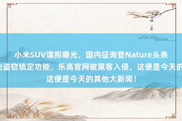 小米SUV谍照曝光，国内征询登Nature头条，谷歌将推出盗窃锁定功能，乐高官网被黑客入侵，这便是今天的其他大新闻！