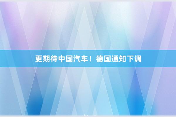 更期待中国汽车！德国通知下调